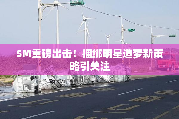 SM重磅出击！捆绑明星造梦新策略引关注