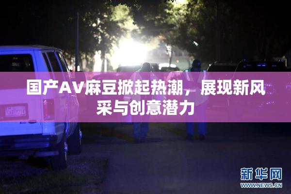 国产AV麻豆掀起热潮，展现新风采与创意潜力