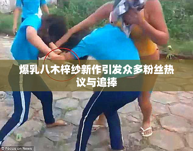 爆乳八木梓纱新作引发众多粉丝热议与追捧