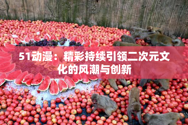 51动漫：精彩持续引领二次元文化的风潮与创新