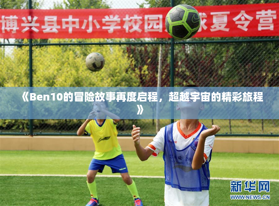 《Ben10的冒险故事再度启程，超越宇宙的精彩旅程》