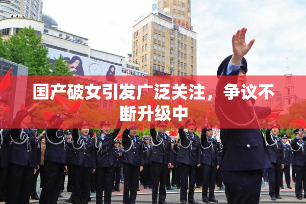 国产破女引发广泛关注，争议不断升级中