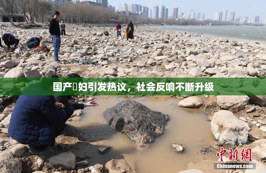 国产婬妇引发热议，社会反响不断升级