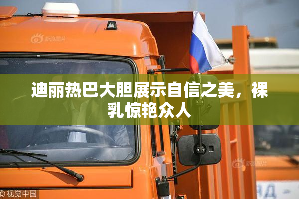 迪丽热巴大胆展示自信之美，裸乳惊艳众人