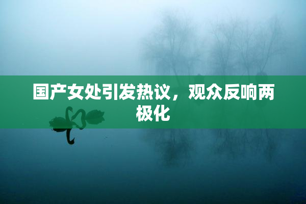 国产女处引发热议，观众反响两极化