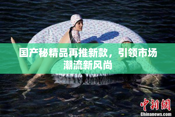 国产秘精品再推新款，引领市场潮流新风尚