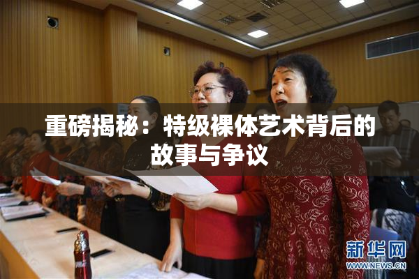 重磅揭秘：特级裸体艺术背后的故事与争议
