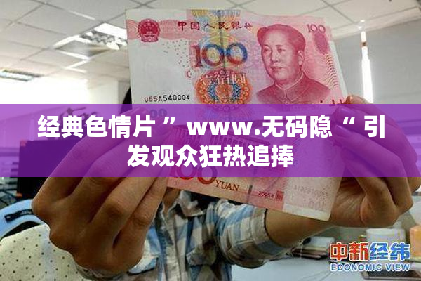 经典色情片 ”www.无码隐“ 引发观众狂热追捧