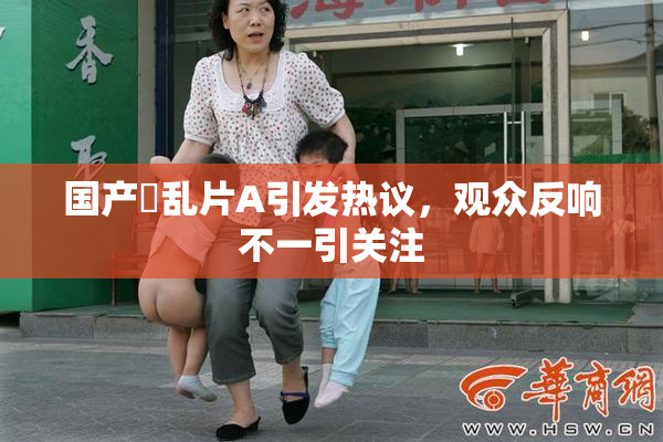国产婬乱片A引发热议，观众反响不一引关注