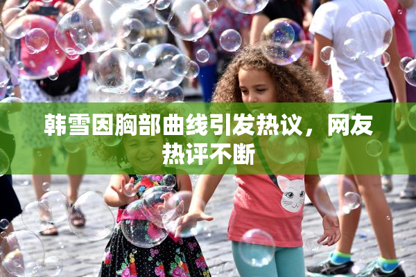 韩雪因胸部曲线引发热议，网友热评不断