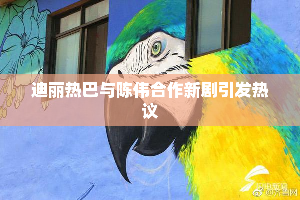 迪丽热巴与陈伟合作新剧引发热议
