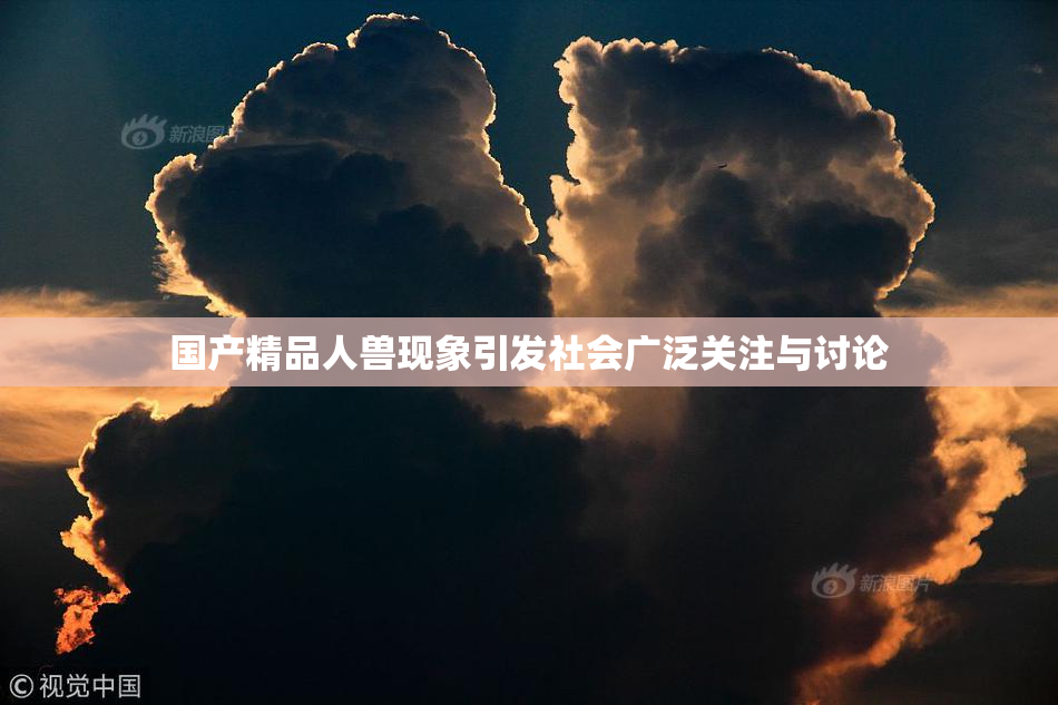 国产精品人兽现象引发社会广泛关注与讨论