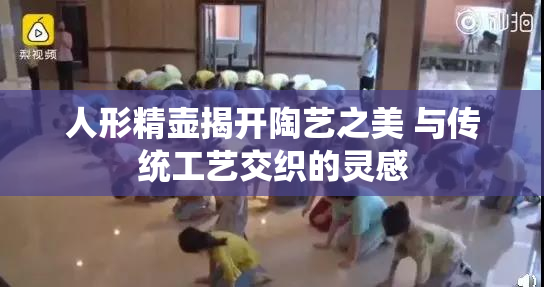 人形精壶揭开陶艺之美 与传统工艺交织的灵感
