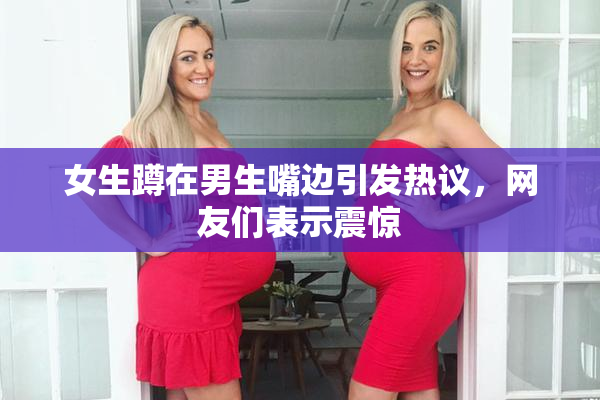 女生蹲在男生嘴边引发热议，网友们表示震惊