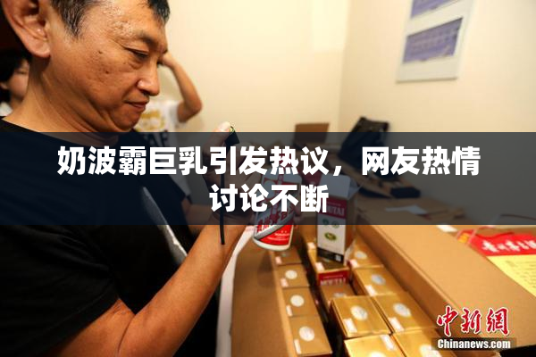 奶波霸巨乳引发热议，网友热情讨论不断