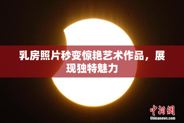 乳房照片秒变惊艳艺术作品，展现独特魅力