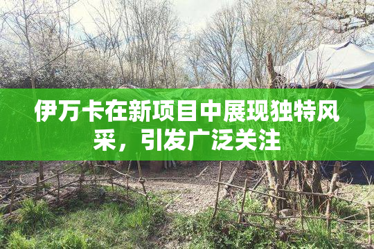 伊万卡在新项目中展现独特风采，引发广泛关注