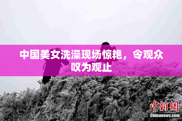 中国美女洗澡现场惊艳，令观众叹为观止