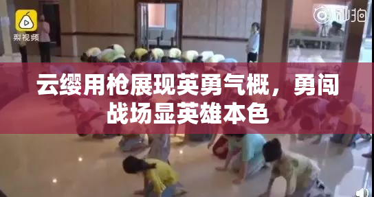 云缨用枪展现英勇气概，勇闯战场显英雄本色