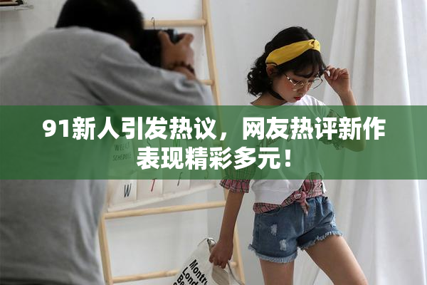 91新人引发热议，网友热评新作表现精彩多元！