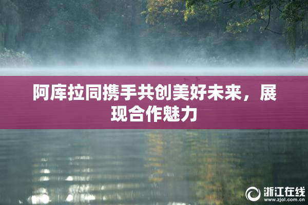 阿库拉同携手共创美好未来，展现合作魅力