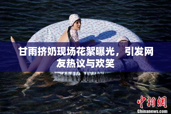 甘雨挤奶现场花絮曝光，引发网友热议与欢笑