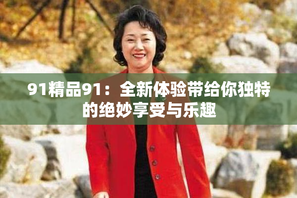 91精品91：全新体验带给你独特的绝妙享受与乐趣
