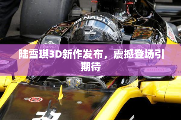 陆雪琪3D新作发布，震撼登场引期待
