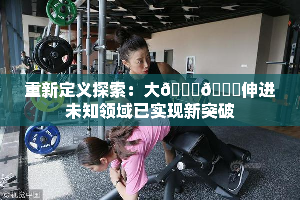 重新定义探索：大🐔🐔伸进未知领域已实现新突破