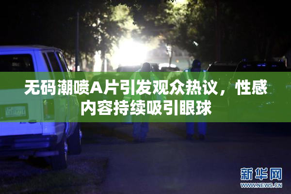 无码潮喷A片引发观众热议，性感内容持续吸引眼球