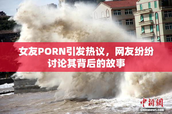 女友PORN引发热议，网友纷纷讨论其背后的故事