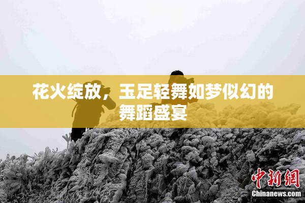 花火绽放，玉足轻舞如梦似幻的舞蹈盛宴
