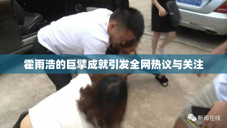 霍雨浩的巨擘成就引发全网热议与关注
