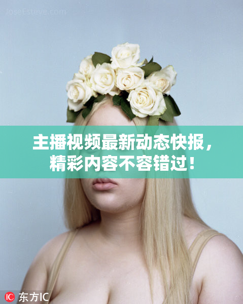 主播视频最新动态快报，精彩内容不容错过！