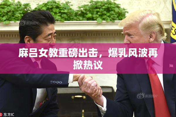 麻吕女教重磅出击，爆乳风波再掀热议
