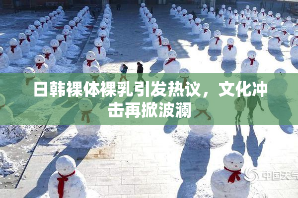 日韩裸体裸乳引发热议，文化冲击再掀波澜