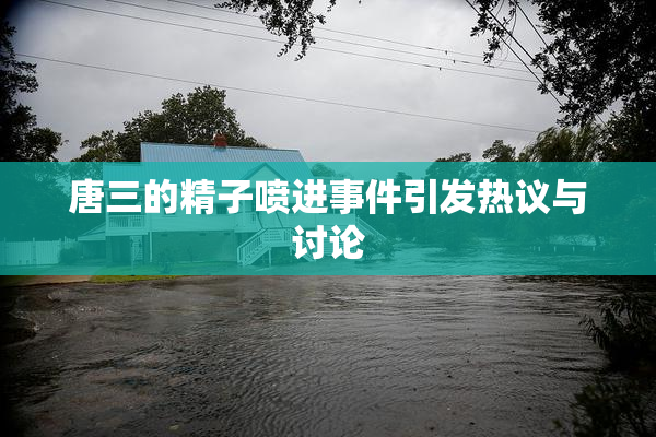 唐三的精子喷进事件引发热议与讨论