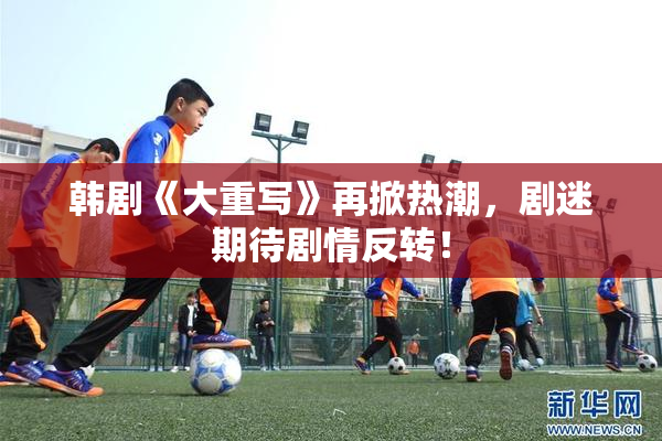 韩剧《大重写》再掀热潮，剧迷期待剧情反转！