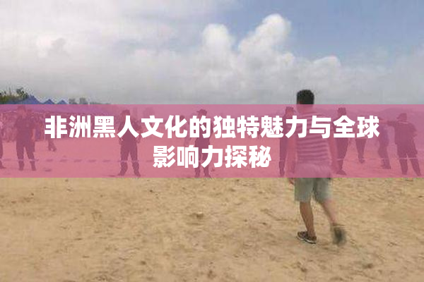 非洲黑人文化的独特魅力与全球影响力探秘