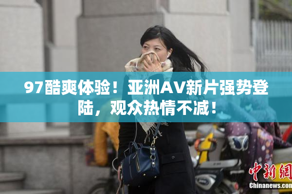 97酷爽体验！亚洲AV新片强势登陆，观众热情不减！