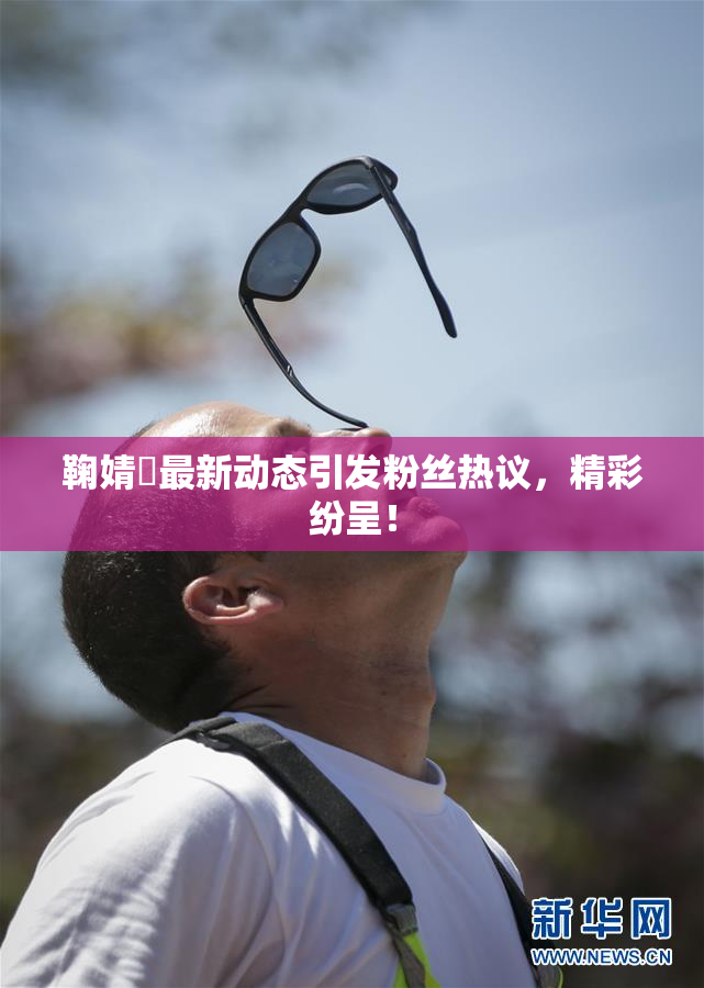 鞠婧祎最新动态引发粉丝热议，精彩纷呈！