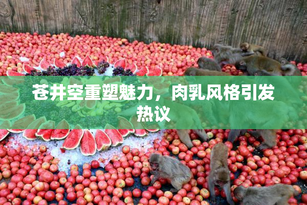 苍井空重塑魅力，肉乳风格引发热议