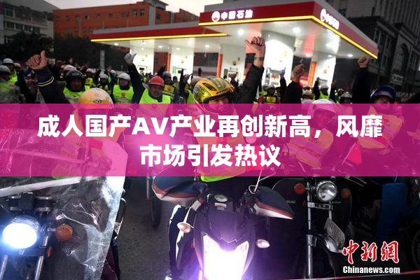 成人国产AV产业再创新高，风靡市场引发热议