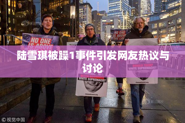 陆雪琪被躁1事件引发网友热议与讨论
