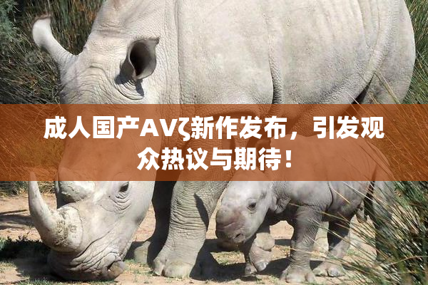 成人国产AVζ新作发布，引发观众热议与期待！