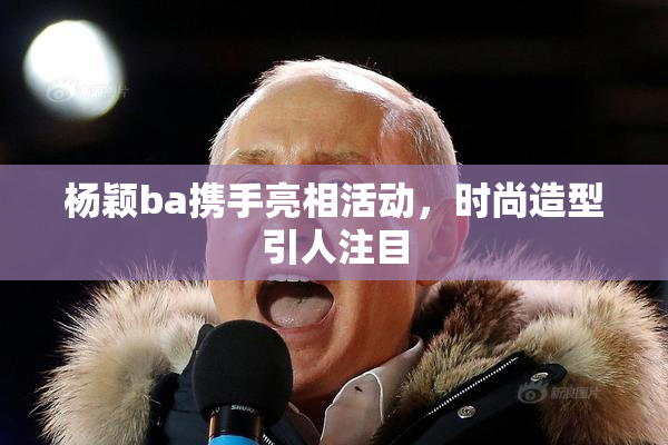 杨颖ba携手亮相活动，时尚造型引人注目