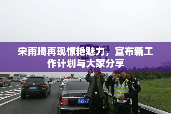 宋雨琦再现惊艳魅力，宣布新工作计划与大家分享