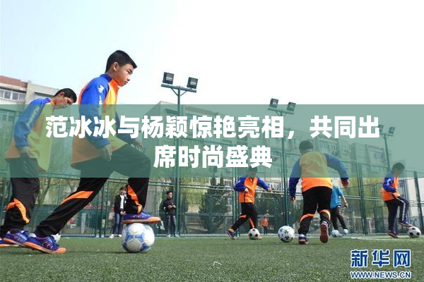 范冰冰与杨颖惊艳亮相，共同出席时尚盛典