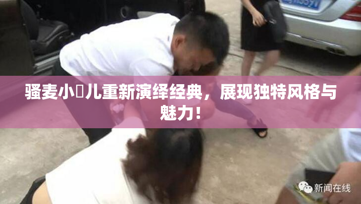 骚麦小苮儿重新演绎经典，展现独特风格与魅力！