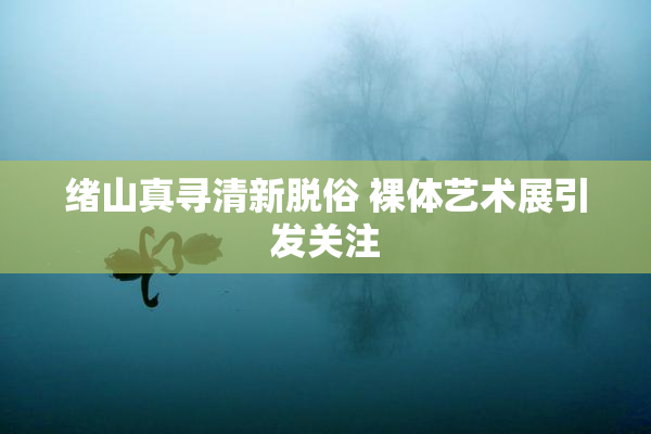 绪山真寻清新脱俗 裸体艺术展引发关注